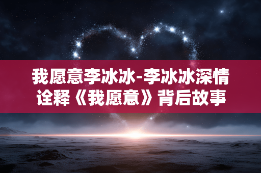 我愿意李冰冰-李冰冰深情诠释《我愿意》背后故事 我愿意李冰冰-李冰冰深情诠释《我愿意》背后故事