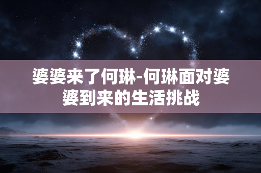 婆婆来了何琳-何琳面对婆婆到来的生活挑战 婆婆来了何琳-何琳面对婆婆到来的生活挑战