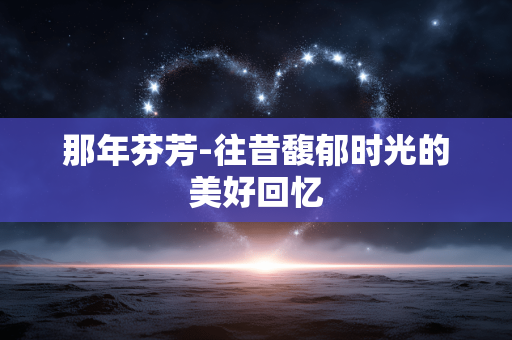 那年芬芳-往昔馥郁时光的美好回忆