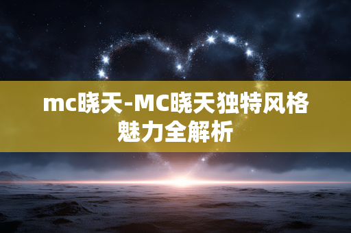 mc晓天-MC晓天独特风格魅力全解析 mc晓天-MC晓天独特风格魅力全解析