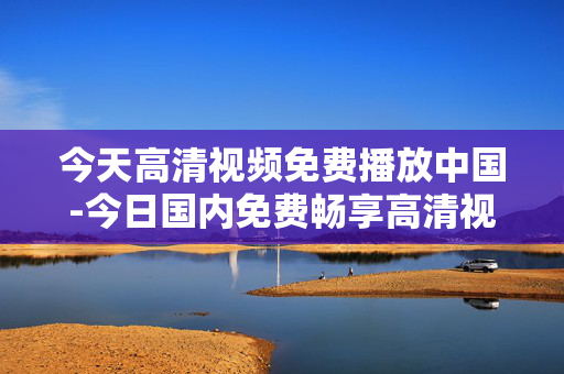 今天高清视频免费播放中国-今日国内免费畅享高清视频资源