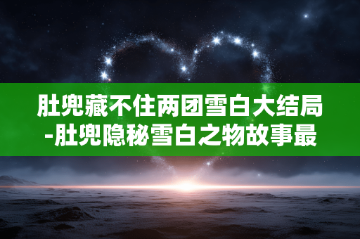肚兜藏不住两团雪白大结局-肚兜隐秘雪白之物故事最终走向 肚兜藏不住两团雪白大结局-肚兜隐秘雪白之物故事最终走向
