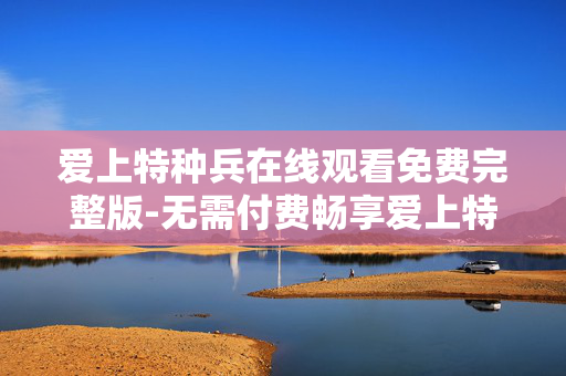爱上特种兵在线观看免费完整版-无需付费畅享爱上特种兵全剧集