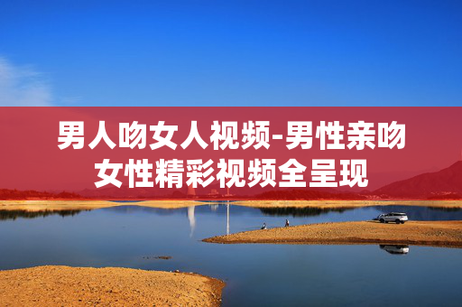男人吻女人视频-男性亲吻女性精彩视频全呈现