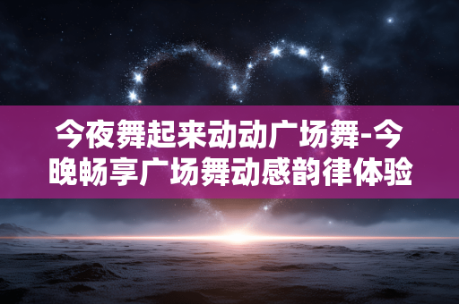 今夜舞起来动动广场舞-今晚畅享广场舞动感韵律体验