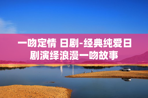 一吻定情 日剧-经典纯爱日剧演绎浪漫一吻故事