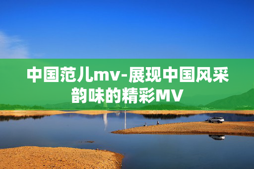 中国范儿mv-展现中国风采韵味的精彩MV