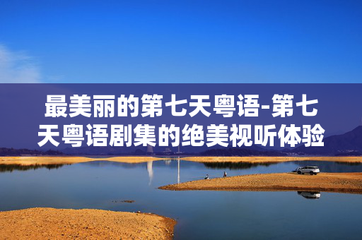 最美丽的第七天粤语-第七天粤语剧集的绝美视听体验
