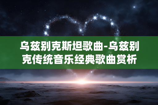 乌兹别克斯坦歌曲-乌兹别克传统音乐经典歌曲赏析