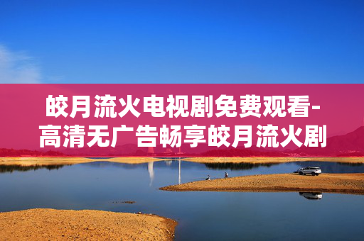 皎月流火电视剧免费观看-高清无广告畅享皎月流火剧集