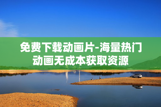 免费下载动画片-海量热门动画无成本获取资源