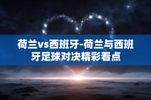 荷兰vs西班牙-荷兰与西班牙足球对决精彩看点