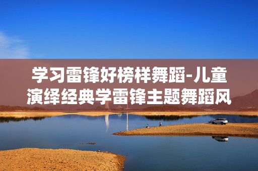 学习雷锋好榜样舞蹈-儿童演绎经典学雷锋主题舞蹈风采