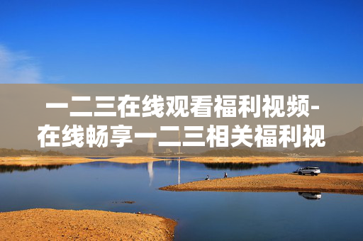 一二三在线观看福利视频-在线畅享一二三相关福利视频资源