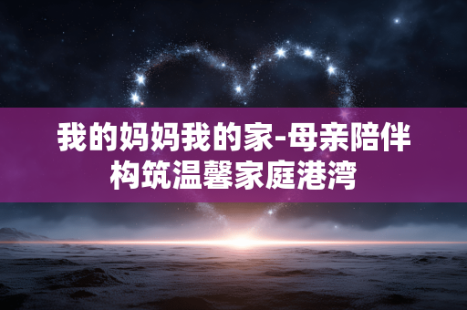 我的妈妈我的家-母亲陪伴构筑温馨家庭港湾