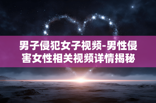 男子侵犯女子视频-男性侵害女性相关视频详情揭秘