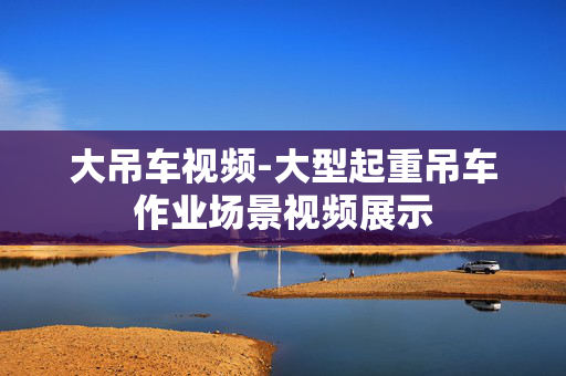 大吊车视频-大型起重吊车作业场景视频展示