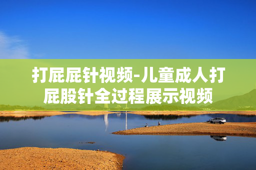 打屁屁针视频-儿童成人打屁股针全过程展示视频