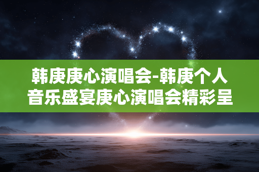 韩庚庚心演唱会-韩庚个人音乐盛宴庚心演唱会精彩呈现