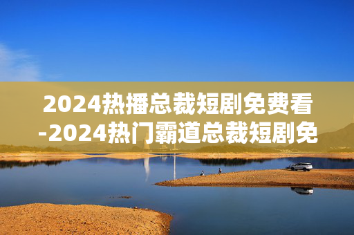 2024热播总裁短剧免费看-2024热门霸道总裁短剧免费用手机看