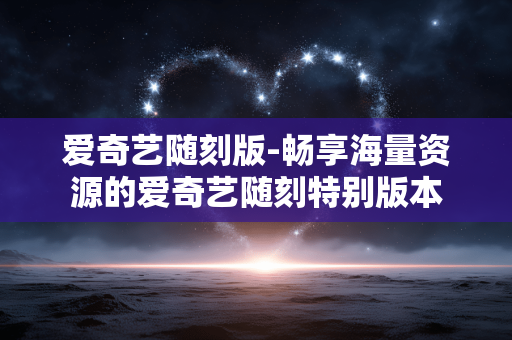 爱奇艺随刻版-畅享海量资源的爱奇艺随刻特别版本