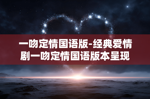 一吻定情国语版-经典爱情剧一吻定情国语版本呈现