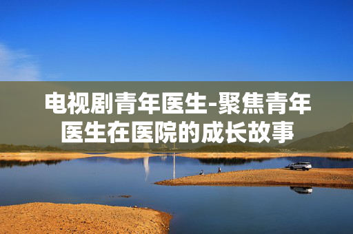 电视剧青年医生-聚焦青年医生在医院的成长故事