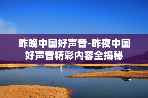 昨晚中国好声音-昨夜中国好声音精彩内容全揭秘