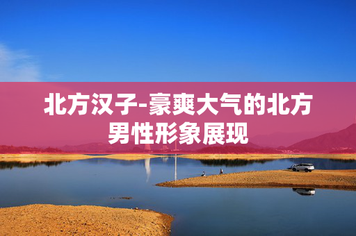 北方汉子-豪爽大气的北方男性形象展现