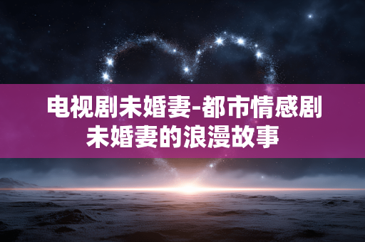 电视剧未婚妻-都市情感剧未婚妻的浪漫故事