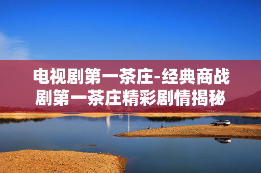 电视剧第一茶庄-经典商战剧第一茶庄精彩剧情揭秘