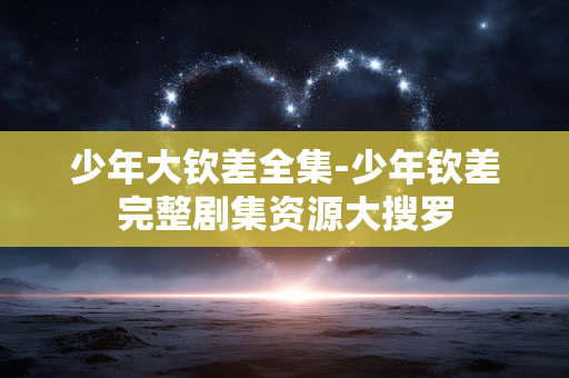 少年大钦差全集-少年钦差完整剧集资源大搜罗