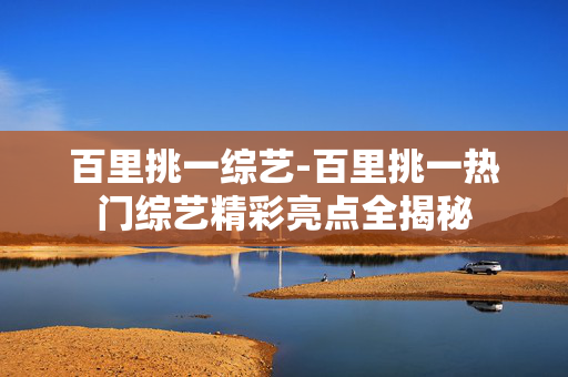 百里挑一综艺-百里挑一热门综艺精彩亮点全揭秘