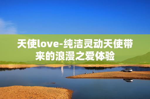 天使love-纯洁灵动天使带来的浪漫之爱体验