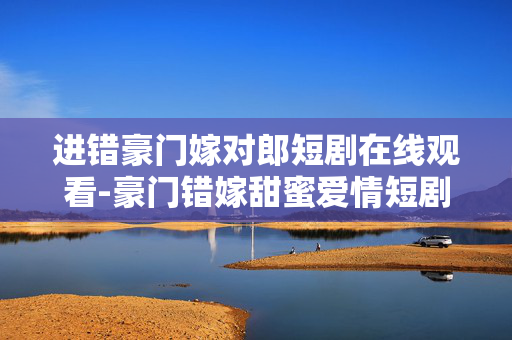 进错豪门嫁对郎短剧在线观看-豪门错嫁甜蜜爱情短剧免费线上赏
