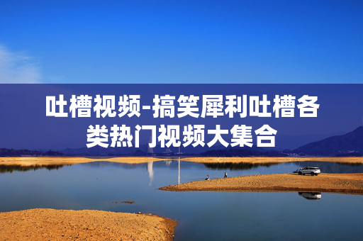 吐槽视频-搞笑犀利吐槽各类热门视频大集合