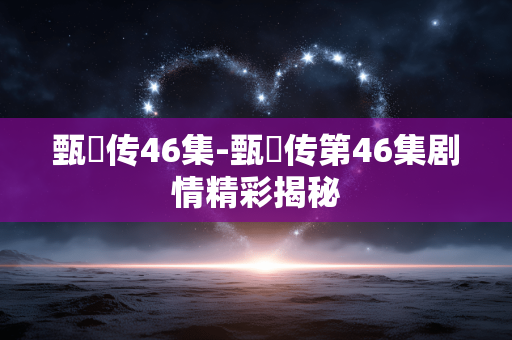 甄嬛传46集-甄嬛传第46集剧情精彩揭秘