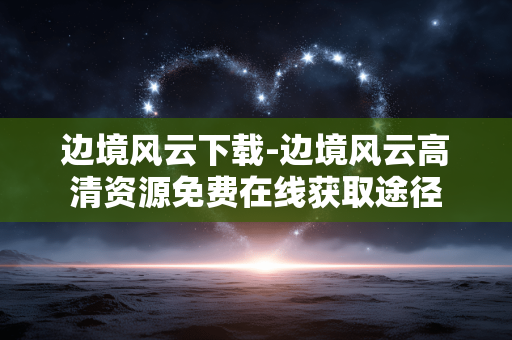 边境风云下载-边境风云高清资源免费在线获取途径