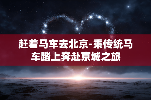 赶着马车去北京-乘传统马车踏上奔赴京城之旅