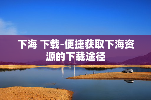 下海 下载-便捷获取下海资源的下载途径