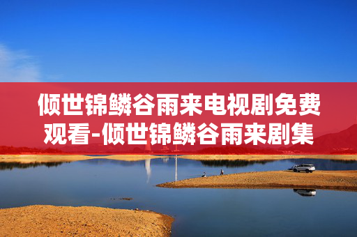 倾世锦鳞谷雨来电视剧免费观看-倾世锦鳞谷雨来剧集无广告在线看