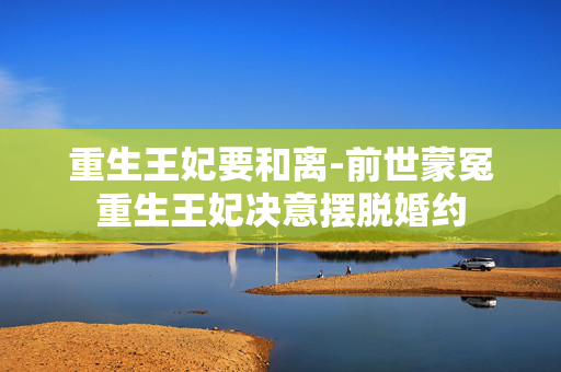 重生王妃要和离-前世蒙冤重生王妃决意摆脱婚约