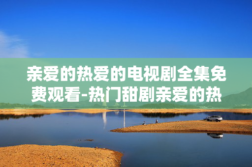 亲爱的热爱的电视剧全集免费观看-热门甜剧亲爱的热爱的全剧集免付费看