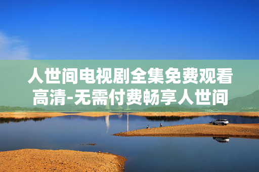 人世间电视剧全集免费观看高清-无需付费畅享人世间高清剧集全内容
