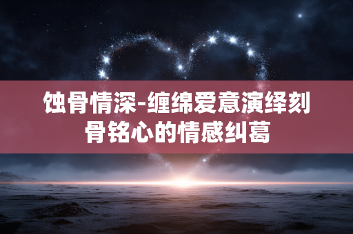 蚀骨情深-缠绵爱意演绎刻骨铭心的情感纠葛