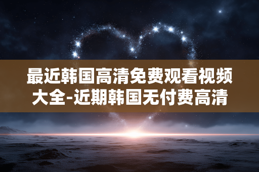 最近韩国高清免费观看视频大全-近期韩国无付费高清视频资源汇总