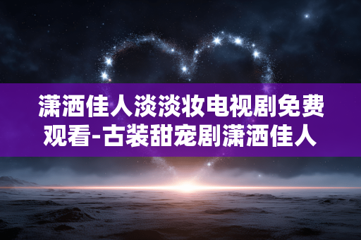 潇洒佳人淡淡妆电视剧免费观看-古装甜宠剧潇洒佳人淡淡妆全集在线免付费