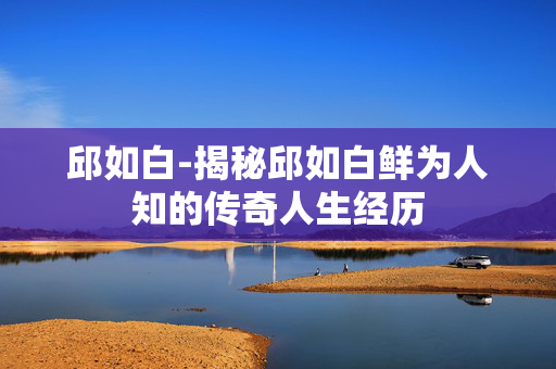 邱如白-揭秘邱如白鲜为人知的传奇人生经历