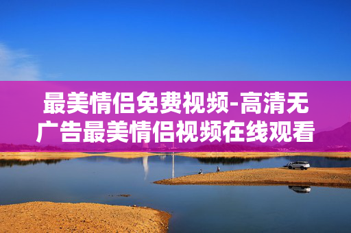 最美情侣免费视频-高清无广告最美情侣视频在线观看
