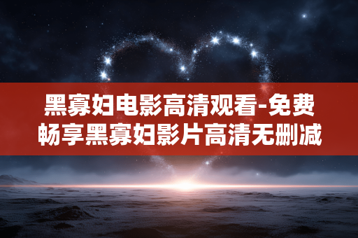 黑寡妇电影高清观看-免费畅享黑寡妇影片高清无删减版